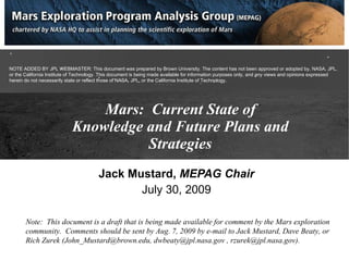 Mars:  Current State of Knowledge and Future Plans and Strategies Jack Mustard,  MEPAG Chair July 30, 2009 Note:  This document is a draft that is being made available for comment by the Mars exploration community.  Comments should be sent by Aug. 7, 2009 by e-mail to Jack Mustard, Dave Beaty, or Rich Zurek (John_Mustard@brown.edu, dwbeaty@jpl.nasa.gov , rzurek@jpl.nasa.gov). NOTE ADDED BY JPL WEBMASTER: This document was prepared by Brown University. The content has not been approved or adopted by, NASA, JPL, or the California Institute of Technology. This document is being made available for information purposes only, and any views and opinions expressed herein do not necessarily state or reflect those of NASA, JPL, or the California Institute of Technology. 