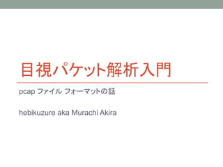 目視パケット解析入門
pcap ファイル フォーマットの話
hebikuzure aka Murachi Akira
 