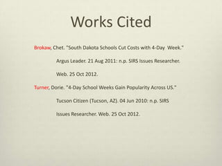 Works Cited
Brokaw, Chet. "South Dakota Schools Cut Costs with 4-Day Week."
Argus Leader. 21 Aug 2011: n.p. SIRS Issues Researcher.
Web. 25 Oct 2012.
Turner, Dorie. "4-Day School Weeks Gain Popularity Across US."
Tucson Citizen (Tucson, AZ). 04 Jun 2010: n.p. SIRS
Issues Researcher. Web. 25 Oct 2012.
 