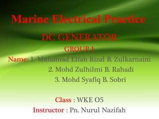 Marine Electrical Practice
DC GENERATOR
GROUP 1
Name: 1. Muhamad Elfah Rizal B. Zulkarnaini
2. Mohd Zulhilmi B. Rahadi
3. Mohd Syafiq B. Sobri
Class : WKE O5
Instructor : Pn. Nurul Nazifah
 