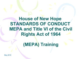May 2010
House of New Hope
STANDARDS OF CONDUCT
MEPA and Title VI of the Civil
Rights Act of 1964
(MEPA) Training
 