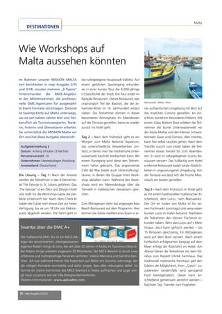 Aufgabenstellung 3 
Datum: Anfang Oktober (3 Nächte) 
Personenanzahl: 20 
Unternehmen: Meeresbiologen Workshop 
Anreiseland: Deutschland 
50 mep Ausgabe 4/2014 
Malta 
DESTINATIONEN 
Wie Workshops auf 
Malta aussehen könnten 
Im Rahmen unserer MISSION MALTA 
(wir berichteten in mep Ausgabe 2/14 
und 3/14) scouten mehrere „E-Teams“ 
hintereinander die MICE-Angebo-te 
der Mittelmeerinsel, die professio-nelle 
DMC-Agenturen für ausgewähl-te 
Event-Formate vorschlagen. Diesmal 
ist Swantje Klotz auf Malta unterwegs, 
wo sie seit sieben Jahren lebt und frei-berufl 
ich als Tourismusexpertin, Texte-rin, 
Autorin und Übersetzerin arbeitet. 
Sie unterstützt die MISSION Malta vor 
Ort und hat diese Aufgabe überprüft: 
Die Lösung – Tag 1: Nach der Anreise 
werden die Teilnehmer in das 4-Sterne Ho-tel 
The George in St. Julians gefahren. Das 
‚The George‘ ist ein Öko- und Design-Hotel 
und stellt für die Workshop-Gäste die per-fekte 
Unterkunft dar. Nach dem Check-In 
haben die Gäste noch etwas Zeit zur freien 
Verfügung, bis sie um 18 Uhr von Elektro-autos 
abgeholt werden. Die Fahrt geht in 
Swantje über die DMC A+ 
Die maltesische DMC A+ ist ein MICE-Ab-leger 
der renommierten, alteingesessenen 
die nahegelegene Hauptstadt Valletta. Auf 
einem geführten Spaziergang erkunden 
sie in einer kurzen Tour die 6.000-jährige 
(!) Geschichte der Stadt. Die Tour endet im 
Rampila Restaurant. Dieses Restaurant war 
ursprünglich Teil der Bastion, die die Jo-hanniter- 
Agentur Robert Arrigo & Sons, die seit über 20 Jahren in Malta im Tourismus tätig ist. 
Bei Robert Arrigo arbeiten insgesamt 30 Mitarbeiter, der MICE-Bereich ist durch zwei 
erfahrene und mehrsprachige Personen vertreten: Valerie Mercieca und Gencho Gen-chev. 
Ich war während meiner Site Inspection auf Malta mit Gencho unterwegs, der 
die nötigen Kontakte vermittelte und dafür sorgte, dass alles reibungslos ablief. So 
konnte ich meine Kenntnisse des MICE-Marktes in Malta auffrischen und sogar eini-ge 
neue Locations wie die Villa Bologna kennenlernen. 
Weitere Informationen: www.aplusdmc.com 
Ritter im 16. Jahrhundert erbaut 
haben. Die Teilnehmer können in dieser 
besonderen Atmosphäre ihr Abendessen 
auf der Terrasse genießen, bevor es wieder 
zurück ins Hotel geht. 
Tag 2 – Nach dem Frühstück geht es am 
Morgen zum Malta National Aquarium, 
das unterschiedliche Wasserbecken um-fasst, 
in denen man die mediterrane Unter-wasserwelt 
hautnah beobachten kann. Bei 
einem Rundgang wird diese den Teilneh-mern 
näher gebracht. Das angrenzende 
Café del Mar bietet auch Veranstaltungs-räume, 
in denen die Gruppe ihren Work-shop 
abhalten kann. Während des Work-shops 
wird ein Meeresbiologe über die 
Tierwelt in maltesischen Gewässern spre-chen. 
Zum Mittagessen steht das angesagte Baia 
Beach Restaurant auf dem Programm. Hier 
können die Gäste mediterranes Essen in ei-ner 
Marsaxlokk / Bilder: Klotz 
authentischen Umgebung mit Blick auf 
das Inselchen Comino genießen. Im An-schluss 
wartet ein besonderes Erlebnis: Mit 
einem Glass Bottom Boat erleben die Teil-nehmer 
die bunte Unterwasserwelt vor 
der Küste Maltas und den kleinen Schwes-terinseln 
Gozo und Comino. Wer möchte, 
kann hier selbst tauchen gehen. Nach dem 
Transfer zurück zum Hotel haben die Teil-nehmer 
etwas Freizeit bis zum Abendes-sen. 
Es wird im nahegelegenen Gululu Re-staurant 
serviert. Das fußläufi g vom Hotel 
entfernte Restaurant bietet lokale Köstlich-keiten 
in ungezwungener Umgebung. Von 
der Terrasse aus lässt sich die frische Mee-resluft 
am besten genießen. 
Tag 3 – Nach dem Frühstück im Hotel geht 
es mit einem traditionellen maltesischen Fi-scherboot, 
dem Luzzu, nach Marsaxlokk. 
Der Ort im Süden von Malta ist für sei-nen 
Fischmarkt (sonntags) und seine vielen 
bunten Luzzi im Hafen bekannt. Nachdem 
die Teilnehmer den kleinen Fischerort er-kundet 
haben, fährt das Luzzu auf‘s Meer 
hinaus. Jetzt kann gefi scht werden – bis 
15 Personen gleichzeitig. Ein Mittagessen 
wird auf dem Boot serviert. Nach einem 
hoffentlich erfolgreichen Fangtag auf dem 
Meer erfolgt die Rückfahrt ins Hotel. Am 
Abend fahren die Teilnehmer mit dem Mi-nibus 
zum Razzett L´Antik Farmhaus. Das 
traditionell maltesische Farmhaus gibt den 
Gästen die Möglichkeit, ihren „Catch“ zu-zubereiten 
(andernfalls wird genügend 
Fisch bereitgehalten). Dieser kann an-schließend 
gemeinsam verzehrt werden – 
Nächster Tag: Transfer zum Flughafen. 
 
