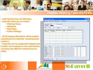Flexible Working Calendar/Shifts - Unlimited Number of Calendars.  Calendar Allow you to control: Working Hours. Weekend. Rest Days. Public Holidays. - All Employee attendance will be treated according to his calendar, including leave, overtime Calendar can be assigned to department, location and employee in the case that the company has different working hours or shifts. 