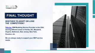 FINAL THOUGHT
WHETHER TO ADOPT OR LOSE
THE COMPETITION?
Tejjy Inc. BIM Modeling Service Provider in the USA,
serving different areas in Florida, DC, Maryland,
Virginia, Baltimore, New Jersey, New York,
Houston, etc
We are always ready to support your MEP service
needs.
 