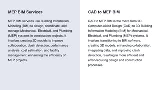 CAD to MEP BIM
MEP BIM Services
MEP BIM services use Building Information
Modeling (BIM) to design, coordinate, and
manage Mechanical, Electrical, and Plumbing
(MEP) systems in construction projects. It
involves creating 3D models to improve
collaboration, clash detection, performance
analysis, cost estimation, and facility
management, enhancing the efficiency of
MEP projects.
CAD to MEP BIM is the move from 2D
Computer-Aided Design (CAD) to 3D Building
Information Modeling (BIM) for Mechanical,
Electrical, and Plumbing (MEP) systems. It
involves transitioning to BIM software,
creating 3D models, enhancing collaboration,
integrating data, and improving clash
detection, resulting in more efficient and
error-reducing design and construction
processes.
 