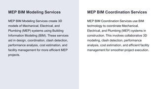 MEP BIM Coordination Services
MEP BIM Modeling Services
MEP BIM Modeling Services create 3D
models of Mechanical, Electrical, and
Plumbing (MEP) systems using Building
Information Modeling (BIM). These services
aid in design, coordination, clash detection,
performance analysis, cost estimation, and
facility management for more efficient MEP
projects.
MEP BIM Coordination Services use BIM
technology to coordinate Mechanical,
Electrical, and Plumbing (MEP) systems in
construction. This involves collaborative 3D
modeling, clash detection, performance
analysis, cost estimation, and efficient facility
management for smoother project execution.
 