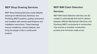 MEP BIM Clash Detection
Services
MEP Shop Drawing Services
MEP Shop Drawing Services create detailed
drawings for Mechanical, Electrical, and
Plumbing (MEP) systems, guiding contractors
and installers with precise specifications and
installation instructions. These drawings
ensure compliance, prevent clashes, and
bring the design to life in construction
projects.
MEP BIM Clash Detection Services use 3D
models to automatically find and fix clashes
between different Mechanical, Electrical, and
Plumbing (MEP) components in construction.
This ensures a smoother construction
process and minimizes costly errors.
 