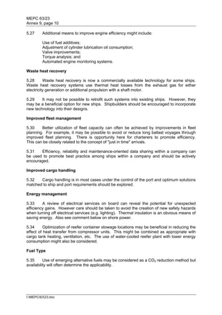 MEPC 63/23
Annex 9, page 10

5.27     Additional means to improve engine efficiency might include:

         Use of fuel additives;
         Adjustment of cylinder lubrication oil consumption;
         Valve improvements;
         Torque analysis; and
         Automated engine monitoring systems.

Waste heat recovery

5.28      Waste heat recovery is now a commercially available technology for some ships.
Waste heat recovery systems use thermal heat losses from the exhaust gas for either
electricity generation or additional propulsion with a shaft motor.

5.29    It may not be possible to retrofit such systems into existing ships. However, they
may be a beneficial option for new ships. Shipbuilders should be encouraged to incorporate
new technology into their designs.

Improved fleet management

5.30    Better utilization of fleet capacity can often be achieved by improvements in fleet
planning. For example, it may be possible to avoid or reduce long ballast voyages through
improved fleet planning. There is opportunity here for charterers to promote efficiency.
This can be closely related to the concept of "just in time" arrivals.

5.31   Efficiency, reliability and maintenance-oriented data sharing within a company can
be used to promote best practice among ships within a company and should be actively
encouraged.

Improved cargo handling

5.32   Cargo handling is in most cases under the control of the port and optimum solutions
matched to ship and port requirements should be explored.

Energy management

5.33     A review of electrical services on board can reveal the potential for unexpected
efficiency gains. However care should be taken to avoid the creation of new safety hazards
when turning off electrical services (e.g. lighting). Thermal insulation is an obvious means of
saving energy. Also see comment below on shore power.

5.34      Optimization of reefer container stowage locations may be beneficial in reducing the
effect of heat transfer from compressor units. This might be combined as appropriate with
cargo tank heating, ventilation, etc. The use of water-cooled reefer plant with lower energy
consumption might also be considered.

Fuel Type

5.35      Use of emerging alternative fuels may be considered as a CO2 reduction method but
availability will often determine the applicability.




I:MEPC6323.doc
 