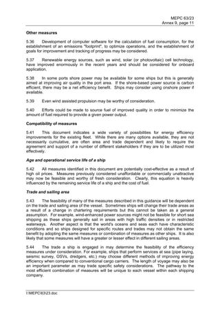 MEPC 63/23
                                                                            Annex 9, page 11

Other measures

5.36     Development of computer software for the calculation of fuel consumption, for the
establishment of an emissions "footprint", to optimize operations, and the establishment of
goals for improvement and tracking of progress may be considered.

5.37     Renewable energy sources, such as wind, solar (or photovoltaic) cell technology,
have improved enormously in the recent years and should be considered for onboard
application.

5.38      In some ports shore power may be available for some ships but this is generally
aimed at improving air quality in the port area. If the shore-based power source is carbon
efficient, there may be a net efficiency benefit. Ships may consider using onshore power if
available.

5.39    Even wind assisted propulsion may be worthy of consideration.

5.40   Efforts could be made to source fuel of improved quality in order to minimize the
amount of fuel required to provide a given power output.

Compatibility of measures

5.41      This document indicates a wide variety of possibilities for energy efficiency
improvements for the existing fleet. While there are many options available, they are not
necessarily cumulative, are often area and trade dependent and likely to require the
agreement and support of a number of different stakeholders if they are to be utilized most
effectively.

Age and operational service life of a ship

5.42     All measures identified in this document are potentially cost-effective as a result of
high oil prices. Measures previously considered unaffordable or commercially unattractive
may now be feasible and worthy of fresh consideration. Clearly, this equation is heavily
influenced by the remaining service life of a ship and the cost of fuel.

Trade and sailing area

5.43      The feasibility of many of the measures described in this guidance will be dependent
on the trade and sailing area of the vessel. Sometimes ships will change their trade areas as
a result of a change in chartering requirements but this cannot be taken as a general
assumption. For example, wind-enhanced power sources might not be feasible for short sea
shipping as these ships generally sail in areas with high traffic densities or in restricted
waterways. Another aspect is that the world's oceans and seas each have characteristic
conditions and so ships designed for specific routes and trades may not obtain the same
benefit by adopting the same measures or combination of measures as other ships. It is also
likely that some measures will have a greater or lesser effect in different sailing areas.

5.44     The trade a ship is engaged in may determine the feasibility of the efficiency
measures under consideration. For example, ships that perform services at sea (pipe laying,
seismic survey, OSVs, dredgers, etc.) may choose different methods of improving energy
efficiency when compared to conventional cargo carriers. The length of voyage may also be
an important parameter as may trade specific safety considerations. The pathway to the
most efficient combination of measures will be unique to each vessel within each shipping
company.



I:MEPC6323.doc
 