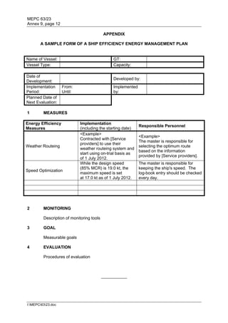 MEPC 63/23
Annex 9, page 12

                                           APPENDIX

       A SAMPLE FORM OF A SHIP EFFICIENCY ENERGY MANAGEMENT PLAN


Name of Vessel:                                 GT:
Vessel Type:                                    Capacity:

Date of
                                                Developed by:
Development:
Implementation      From:                       Implemented
Period:             Until:                      by:
Planned Date of
Next Evaluation:

1        MEASURES

Energy Efficiency            Implementation
                                                              Responsible Personnel
Measures                     (including the starting date)
                             <Example>
                                                              <Example>
                             Contracted with [Service
                                                              The master is responsible for
                             providers] to use their
Weather Routeing                                              selecting the optimum route
                             weather routeing system and
                                                              based on the information
                             start using on-trial basis as
                                                              provided by [Service providers].
                             of 1 July 2012.
                             While the design speed           The master is responsible for
                             (85% MCR) is 19.0 kt, the        keeping the ship's speed. The
Speed Optimization
                             maximum speed is set             log-book entry should be checked
                             at 17.0 kt as of 1 July 2012.    every day.




2        MONITORING

         Description of monitoring tools

3        GOAL

         Measurable goals

4        EVALUATION

         Procedures of evaluation



                                           ___________




I:MEPC6323.doc
 