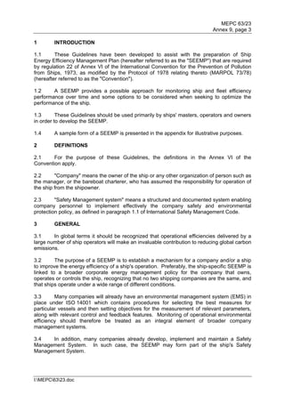 MEPC 63/23
                                                                             Annex 9, page 3

1       INTRODUCTION

1.1      These Guidelines have been developed to assist with the preparation of Ship
Energy Efficiency Management Plan (hereafter referred to as the "SEEMP") that are required
by regulation 22 of Annex VI of the International Convention for the Prevention of Pollution
from Ships, 1973, as modified by the Protocol of 1978 relating thereto (MARPOL 73/78)
(hereafter referred to as the "Convention").

1.2     A SEEMP provides a possible approach for monitoring ship and fleet efficiency
performance over time and some options to be considered when seeking to optimize the
performance of the ship.

1.3       These Guidelines should be used primarily by ships' masters, operators and owners
in order to develop the SEEMP.

1.4     A sample form of a SEEMP is presented in the appendix for illustrative purposes.

2       DEFINITIONS

2.1     For the purpose of these Guidelines, the definitions in the Annex VI of the
Convention apply.

2.2      "Company" means the owner of the ship or any other organization of person such as
the manager, or the bareboat charterer, who has assumed the responsibility for operation of
the ship from the shipowner.

2.3      "Safety Management system" means a structured and documented system enabling
company personnel to implement effectively the company safety and environmental
protection policy, as defined in paragraph 1.1 of International Safety Management Code.

3       GENERAL

3.1     In global terms it should be recognized that operational efficiencies delivered by a
large number of ship operators will make an invaluable contribution to reducing global carbon
emissions.

3.2      The purpose of a SEEMP is to establish a mechanism for a company and/or a ship
to improve the energy efficiency of a ship's operation. Preferably, the ship-specific SEEMP is
linked to a broader corporate energy management policy for the company that owns,
operates or controls the ship, recognizing that no two shipping companies are the same, and
that ships operate under a wide range of different conditions.

3.3      Many companies will already have an environmental management system (EMS) in
place under ISO 14001 which contains procedures for selecting the best measures for
particular vessels and then setting objectives for the measurement of relevant parameters,
along with relevant control and feedback features. Monitoring of operational environmental
efficiency should therefore be treated as an integral element of broader company
management systems.

3.4   In addition, many companies already develop, implement and maintain a Safety
Management System. In such case, the SEEMP may form part of the ship's Safety
Management System.




I:MEPC6323.doc
 