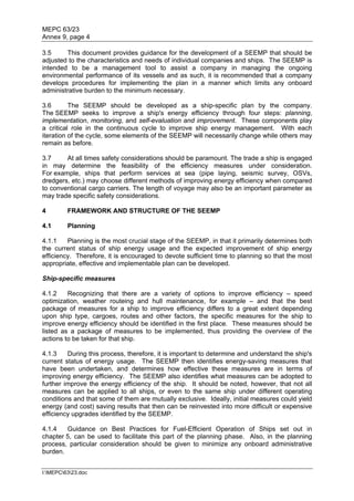 MEPC 63/23
Annex 9, page 4

3.5     This document provides guidance for the development of a SEEMP that should be
adjusted to the characteristics and needs of individual companies and ships. The SEEMP is
intended to be a management tool to assist a company in managing the ongoing
environmental performance of its vessels and as such, it is recommended that a company
develops procedures for implementing the plan in a manner which limits any onboard
administrative burden to the minimum necessary.

3.6       The SEEMP should be developed as a ship-specific plan by the company.
The SEEMP seeks to improve a ship's energy efficiency through four steps: planning,
implementation, monitoring, and self-evaluation and improvement. These components play
a critical role in the continuous cycle to improve ship energy management. With each
iteration of the cycle, some elements of the SEEMP will necessarily change while others may
remain as before.

3.7     At all times safety considerations should be paramount. The trade a ship is engaged
in may determine the feasibility of the efficiency measures under consideration.
For example, ships that perform services at sea (pipe laying, seismic survey, OSVs,
dredgers, etc.) may choose different methods of improving energy efficiency when compared
to conventional cargo carriers. The length of voyage may also be an important parameter as
may trade specific safety considerations.

4        FRAMEWORK AND STRUCTURE OF THE SEEMP

4.1      Planning

4.1.1    Planning is the most crucial stage of the SEEMP, in that it primarily determines both
the current status of ship energy usage and the expected improvement of ship energy
efficiency. Therefore, it is encouraged to devote sufficient time to planning so that the most
appropriate, effective and implementable plan can be developed.

Ship-specific measures

4.1.2    Recognizing that there are a variety of options to improve efficiency – speed
optimization, weather routeing and hull maintenance, for example – and that the best
package of measures for a ship to improve efficiency differs to a great extent depending
upon ship type, cargoes, routes and other factors, the specific measures for the ship to
improve energy efficiency should be identified in the first place. These measures should be
listed as a package of measures to be implemented, thus providing the overview of the
actions to be taken for that ship.

4.1.3    During this process, therefore, it is important to determine and understand the ship's
current status of energy usage. The SEEMP then identifies energy-saving measures that
have been undertaken, and determines how effective these measures are in terms of
improving energy efficiency. The SEEMP also identifies what measures can be adopted to
further improve the energy efficiency of the ship. It should be noted, however, that not all
measures can be applied to all ships, or even to the same ship under different operating
conditions and that some of them are mutually exclusive. Ideally, initial measures could yield
energy (and cost) saving results that then can be reinvested into more difficult or expensive
efficiency upgrades identified by the SEEMP.

4.1.4   Guidance on Best Practices for Fuel-Efficient Operation of Ships set out in
chapter 5, can be used to facilitate this part of the planning phase. Also, in the planning
process, particular consideration should be given to minimize any onboard administrative
burden.


I:MEPC6323.doc
 