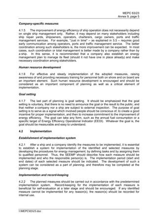 MEPC 63/23
                                                                               Annex 9, page 5

Company-specific measures

4.1.5   The improvement of energy efficiency of ship operation does not necessarily depend
on single ship management only. Rather, it may depend on many stakeholders including
ship repair yards, shipowners, operators, charterers, cargo owners, ports and traffic
management services. For example, "Just in time" – as explained in 5.5 – requires good
early communication among operators, ports and traffic management service. The better
coordination among such stakeholders is, the more improvement can be expected. In most
cases, such coordination or total management is better made by a company rather than by
a ship. In this sense, it is recommended that a company also establish an energy
management plan to manage its fleet (should it not have one in place already) and make
necessary coordination among stakeholders.

Human resource development

4.1.6   For effective and steady implementation of the adopted measures, raising
awareness of and providing necessary training for personnel both on shore and on board are
an important element. Such human resource development is encouraged and should be
considered as an important component of planning as well as a critical element of
implementation.

Goal setting

4.1.7     The last part of planning is goal setting. It should be emphasized that the goal
setting is voluntary, that there is no need to announce the goal or the result to the public, and
that neither a company nor a ship are subject to external inspection. The purpose of goal
setting is to serve as a signal which involved people should be conscious of, to create a good
incentive for proper implementation, and then to increase commitment to the improvement of
energy efficiency. The goal can take any form, such as the annual fuel consumption or a
specific target of Energy Efficiency Operational Indicator (EEOI). Whatever the goal is, the
goal should be measurable and easy to understand.

4.2      Implementation

Establishment of implementation system

4.2.1     After a ship and a company identify the measures to be implemented, it is essential
to establish a system for implementation of the identified and selected measures by
developing the procedures for energy management, by defining tasks and by assigning them
to qualified personnel. Thus, the SEEMP should describe how each measure should be
implemented and who the responsible person(s) is. The implementation period (start and
end dates) of each selected measure should be indicated. The development of such a
system can be considered as a part of planning, and therefore may be completed at the
planning stage.

Implementation and record-keeping

4.2.2     The planned measures should be carried out in accordance with the predetermined
implementation system. Record-keeping for the implementation of each measure is
beneficial for self-evaluation at a later stage and should be encouraged. If any identified
measure cannot be implemented for any reason(s), the reason(s) should be recorded for
internal use.




I:MEPC6323.doc
 