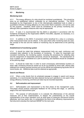 MEPC 63/23
Annex 9, page 6

4.3      Monitoring

Monitoring tools

4.3.1    The energy efficiency of a ship should be monitored quantitatively. This should be
done by an established method, preferably by an international standard. The EEOI
developed by the Organization is one of the internationally established tools to obtain a
quantitative indicator of energy efficiency of a ship and/or fleet in operation, and can be used
for this purpose. Therefore, EEOI could be considered as the primary monitoring tool,
although other quantitative measures also may be appropriate.

4.3.2     If used, it is recommended that the EEOI is calculated in accordance with the
Guidelines developed by the Organization (MEPC.1/Circ.684), adjusted, as necessary, to a
specific ship and trade.

4.3.3   In addition to the EEOI, if convenient and/or beneficial for a ship or a company,
other measurement tools can be utilized. In the case where other monitoring tools are used,
the concept of the tool and the method of monitoring may be determined at the planning
stage.

Establishment of monitoring system

4.3.4     It should be noted that whatever measurement tools are used, continuous and
consistent data collection is the foundation of monitoring. To allow for meaningful and
consistent monitoring, the monitoring system, including the procedures for collecting data
and the assignment of responsible personnel, should be developed. The development of
such a system can be considered as a part of planning, and therefore should be completed
at the planning stage.

4.3.5    It should be noted that, in order to avoid unnecessary administrative burdens on
ships' staff, monitoring should be carried out as far as possible by shore staff, utilizing data
obtained from existing required records such as the official and engineering log-books and oil
record books, etc. Additional data could be obtained as appropriate.

Search and Rescue

4.3.6   When a ship diverts from its scheduled passage to engage in search and rescue
operations, it is recommended that data obtained during such operations is not used in ship
energy efficiency monitoring, and that such data may be recorded separately.

4.4      Self-evaluation and improvement

4.4.1    Self-evaluation and improvement is the final phase of the management cycle.
This phase should produce meaningful feedback for the coming first stage, i.e. planning
stage of the next improvement cycle.

4.4.2     The purpose of self-evaluation is to evaluate the effectiveness of the planned
measures and of their implementation, to deepen the understanding on the overall
characteristics of the ship's operation such as what types of measures can/cannot function
effectively, and how and/or why, to comprehend the trend of the efficiency improvement of
that ship and to develop the improved SEEMP for the next cycle.




I:MEPC6323.doc
 