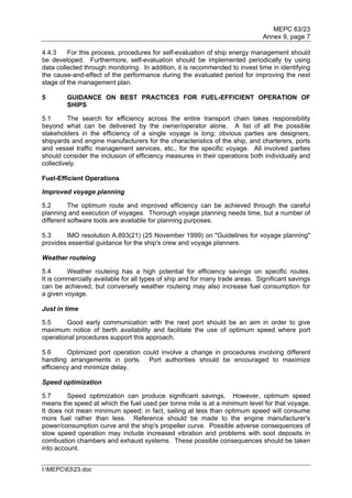MEPC 63/23
                                                                               Annex 9, page 7

4.4.3    For this process, procedures for self-evaluation of ship energy management should
be developed. Furthermore, self-evaluation should be implemented periodically by using
data collected through monitoring. In addition, it is recommended to invest time in identifying
the cause-and-effect of the performance during the evaluated period for improving the next
stage of the management plan.

5        GUIDANCE ON BEST PRACTICES FOR FUEL-EFFICIENT OPERATION OF
         SHIPS

5.1       The search for efficiency across the entire transport chain takes responsibility
beyond what can be delivered by the owner/operator alone. A list of all the possible
stakeholders in the efficiency of a single voyage is long; obvious parties are designers,
shipyards and engine manufacturers for the characteristics of the ship, and charterers, ports
and vessel traffic management services, etc., for the specific voyage. All involved parties
should consider the inclusion of efficiency measures in their operations both individually and
collectively.

Fuel-Efficient Operations

Improved voyage planning

5.2       The optimum route and improved efficiency can be achieved through the careful
planning and execution of voyages. Thorough voyage planning needs time, but a number of
different software tools are available for planning purposes.

5.3     IMO resolution A.893(21) (25 November 1999) on "Guidelines for voyage planning"
provides essential guidance for the ship's crew and voyage planners.

Weather routeing

5.4      Weather routeing has a high potential for efficiency savings on specific routes.
It is commercially available for all types of ship and for many trade areas. Significant savings
can be achieved, but conversely weather routeing may also increase fuel consumption for
a given voyage.

Just in time

5.5     Good early communication with the next port should be an aim in order to give
maximum notice of berth availability and facilitate the use of optimum speed where port
operational procedures support this approach.

5.6      Optimized port operation could involve a change in procedures involving different
handling arrangements in ports. Port authorities should be encouraged to maximize
efficiency and minimize delay.

Speed optimization

5.7      Speed optimization can produce significant savings. However, optimum speed
means the speed at which the fuel used per tonne mile is at a minimum level for that voyage.
It does not mean minimum speed; in fact, sailing at less than optimum speed will consume
more fuel rather than less. Reference should be made to the engine manufacturer's
power/consumption curve and the ship's propeller curve. Possible adverse consequences of
slow speed operation may include increased vibration and problems with soot deposits in
combustion chambers and exhaust systems. These possible consequences should be taken
into account.


I:MEPC6323.doc
 
