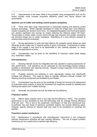 MEPC 63/23
                                                                            Annex 9, page 9

5.17   Improvements to the water inflow to the propeller using arrangements such as fins
and/or nozzles could increase propulsive efficiency power and hence reduce fuel
consumption.

Optimum use of rudder and heading control systems (autopilots)

5.18     There have been large improvements in automated heading and steering control
systems technology. Whilst originally developed to make the bridge team more effective,
modern autopilots can achieve much more. An integrated Navigation and Command System
can achieve significant fuel savings by simply reducing the distance sailed "off track".
The principle is simple; better course control through less frequent and smaller corrections
will minimize losses due to rudder resistance. Retrofitting of a more efficient autopilot to
existing ships could be considered.

5.19      During approaches to ports and pilot stations the autopilot cannot always be used
efficiently as the rudder has to respond quickly to given commands. Furthermore at certain
stage of the voyage it may have to be deactivated or very carefully adjusted, i.e. heavy
weather and approaches to ports.

5.20      Consideration may be given to the retrofitting of improved rudder blade design
(e.g. "twist-flow" rudder).

Hull maintenance

5.21     Docking intervals should be integrated with ship operator's ongoing assessment of
ship performance. Hull resistance can be optimized by new technology-coating systems,
possibly in combination with cleaning intervals. Regular in-water inspection of the condition
of the hull is recommended.

5.22     Propeller cleaning and polishing or even appropriate coating may significantly
increase fuel efficiency. The need for ships to maintain efficiency through in-water hull
cleaning should be recognized and facilitated by port States.

5.23     Consideration may be given to the possibility of timely full removal and replacement
of underwater paint systems to avoid the increased hull roughness caused by repeated spot
blasting and repairs over multiple dockings.

5.24    Generally, the smoother the hull, the better the fuel efficiency.

Propulsion system

5.25      Marine diesel engines have a very high thermal efficiency (~50%). This excellent
performance is only exceeded by fuel cell technology with an average thermal efficiency
of 60 per cent. This is due to the systematic minimization of heat and mechanical loss.
In particular, the new breed of electronic controlled engines can provide efficiency gains.
However, specific training for relevant staff may need to be considered to maximize the
benefits.

Propulsion system maintenance

5.26     Maintenance in accordance with manufacturers' instructions in the company's
planned maintenance schedule will also maintain efficiency. The use of engine condition
monitoring can be a useful tool to maintain high efficiency.



I:MEPC6323.doc
 