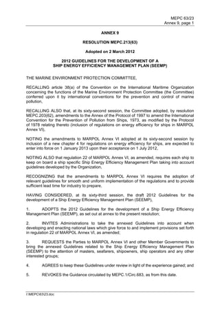 MEPC 63/23
                                                                           Annex 9, page 1

                                         ANNEX 9

                               RESOLUTION MEPC.213(63)

                                Adopted on 2 March 2012

                    2012 GUIDELINES FOR THE DEVELOPMENT OF A
                SHIP ENERGY EFFICIENCY MANAGEMENT PLAN (SEEMP)


THE MARINE ENVIRONMENT PROTECTION COMMITTEE,

RECALLING article 38(a) of the Convention on the International Maritime Organization
concerning the functions of the Marine Environment Protection Committee (the Committee)
conferred upon it by international conventions for the prevention and control of marine
pollution,

RECALLING ALSO that, at its sixty-second session, the Committee adopted, by resolution
MEPC.203(62), amendments to the Annex of the Protocol of 1997 to amend the International
Convention for the Prevention of Pollution from Ships, 1973, as modified by the Protocol
of 1978 relating thereto (inclusion of regulations on energy efficiency for ships in MARPOL
Annex VI),

NOTING the amendments to MARPOL Annex VI adopted at its sixty-second session by
inclusion of a new chapter 4 for regulations on energy efficiency for ships, are expected to
enter into force on 1 January 2013 upon their acceptance on 1 July 2012,

NOTING ALSO that regulation 22 of MARPOL Annex VI, as amended, requires each ship to
keep on board a ship specific Ship Energy Efficiency Management Plan taking into account
guidelines developed by the Organization,

RECOGNIZING that the amendments to MARPOL Annex VI requires the adoption of
relevant guidelines for smooth and uniform implementation of the regulations and to provide
sufficient lead time for industry to prepare,

HAVING CONSIDERED, at its sixty-third session, the draft 2012 Guidelines for the
development of a Ship Energy Efficiency Management Plan (SEEMP),

1.    ADOPTS the 2012 Guidelines for the development of a Ship Energy Efficiency
Management Plan (SEEMP), as set out at annex to the present resolution;

2.       INVITES Administrations to take the annexed Guidelines into account when
developing and enacting national laws which give force to and implement provisions set forth
in regulation 22 of MARPOL Annex VI, as amended;

3.       REQUESTS the Parties to MARPOL Annex VI and other Member Governments to
bring the annexed Guidelines related to the Ship Energy Efficiency Management Plan
(SEEMP) to the attention of masters, seafarers, shipowners, ship operators and any other
interested groups;

4.       AGREES to keep these Guidelines under review in light of the experience gained; and

5.       REVOKES the Guidance circulated by MEPC.1/Circ.683, as from this date.



I:MEPC6323.doc
 