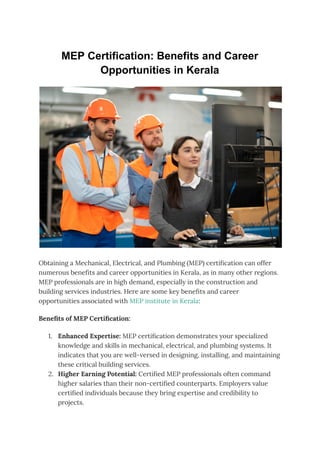 MEP Certification: Benefits and Career
Opportunities in Kerala
Obtaining a Mechanical, Electrical, and Plumbing (MEP) certification can offer
numerous benefits and career opportunities in Kerala, as in many other regions.
MEP professionals are in high demand, especially in the construction and
building services industries. Here are some key benefits and career
opportunities associated with MEP institute in Kerala:
Benefits of MEP Certification:
1. Enhanced Expertise: MEP certification demonstrates your specialized
knowledge and skills in mechanical, electrical, and plumbing systems. It
indicates that you are well-versed in designing, installing, and maintaining
these critical building services.
2. Higher Earning Potential: Certified MEP professionals often command
higher salaries than their non-certified counterparts. Employers value
certified individuals because they bring expertise and credibility to
projects.
 
