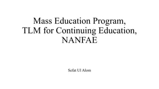 Mass Education Program,
TLM for Continuing Education,
NANFAE
Sefat Ul Alom
 