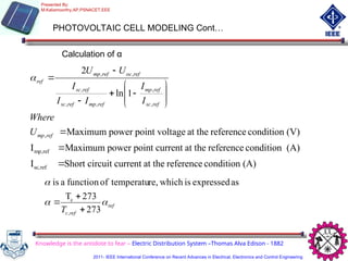 PHOTOVOLTAIC CELL MODELING Cont…
Calculation of α
(A)
condition
reference
at the
current
circuit
Short
I
(A)
condition
reference
at the
current
point
power
Maximum
I
(V)
condition
reference
at the
age
point volt
power
Maximum
1
ln
2
ref
sc,
ref
mp,
,
,
,
,
,
,
,
,
















ref
mp
ref
sc
ref
mp
ref
mp
ref
sc
ref
sc
ref
oc
ref
mp
ref
U
Where
I
I
I
I
I
U
U

ref
ref
c
T



273
273
T
as
expressed
is
which
re,
temperatu
of
function
a
is
,
c



Knowledge is the antidote to fear – Electric Distribution System –Thomas Alva Edison - 1882
Presented By:
M.Kaliamoorthy,AP,PSNACET,EEE
2011- IEEE International Conference on Recent Advances in Electrical, Electronics and Control Engineering
 