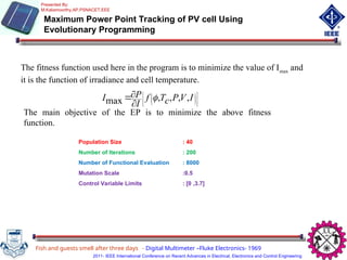 Maximum Power Point Tracking of PV cell Using
Evolutionary Programming
Fish and guests smell after three days - Digital Multimeter –Fluke Electronics- 1969
Population Size : 40
Number of Iterations : 200
Number of Functional Evaluation : 8000
Mutation Scale :0.5
Control Variable Limits : [0 ,3.7]
Presented By:
M.Kaliamoorthy,AP,PSNACET,EEE
2011- IEEE International Conference on Recent Advances in Electrical, Electronics and Control Engineering
The fitness function used here in the program is to minimize the value of Imax
and
it is the function of irradiance and cell temperature.


















 I
V
P
c
T
f
I
P
I ,
,
,
,
max 
The main objective of the EP is to minimize the above fitness
function.
 