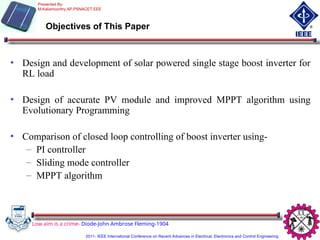 Objectives of This Paper
Low aim is a crime- Diode-John Ambrose Fleming-1904
• Design and development of solar powered single stage boost inverter for
RL load
• Design of accurate PV module and improved MPPT algorithm using
Evolutionary Programming
• Comparison of closed loop controlling of boost inverter using-
– PI controller
– Sliding mode controller
– MPPT algorithm
Presented By:
M.Kaliamoorthy,AP,PSNACET,EEE
2011- IEEE International Conference on Recent Advances in Electrical, Electronics and Control Engineering
 
