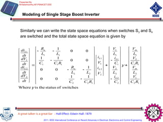 Modeling of Single Stage Boost Inverter
switches
of
status
the
is
Where
1
1
0
0
1
0
0
0
0
1
1
0
0
1
1
2
1
2
1
1
2
1
2
2
2
2
1
1
1
1
2
2
1
1
1
2
2
2
2
1
1
1
1
1
2
2
1
1















































































































R
C
V
L
V
R
C
V
L
V
C
i
L
V
C
i
L
V
V
i
V
i
R
C
C
L
L
R
R
C
C
L
L
R
dt
dV
dt
di
dt
dV
dt
di
in
in
L
L
L
L
a
a
L
L
Similarly we can write the state space equations when switches S3 and S4
are switched and the total state space equation is given by
A great talker is a great liar - Hall Effect- Edwin Hall -1879
Presented By:
M.Kaliamoorthy,AP,PSNACET,EEE
2011- IEEE International Conference on Recent Advances in Electrical, Electronics and Control Engineering
 