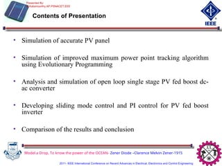 Model a Drop, To know the power of the OCEAN- Zener Diode –Clarence Melvin Zener-1915
Contents of Presentation
• Simulation of accurate PV panel
• Simulation of improved maximum power point tracking algorithm
using Evolutionary Programming
• Analysis and simulation of open loop single stage PV fed boost dc-
ac converter
• Developing sliding mode control and PI control for PV fed boost
inverter
• Comparison of the results and conclusion
Presented By:
M.Kaliamoorthy,AP,PSNACET,EEE
2011- IEEE International Conference on Recent Advances in Electrical, Electronics and Control Engineering
 