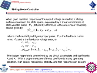 Sliding Mode Controller
When good transient response of the output voltage is needed, a sliding
surface equation in the state space, expressed by a linear combination of
state-variable errors (defined by difference to the references variables),
can be given by
I

  0
, 2
2
1
1
1
1 

 
 K
K
V
i
S L
where coefficients K1and K2 are proper gains, is the feedback current
error, and is the feedback voltage error, or
1

2

      0
, 1
2
1
1
1
1
1
2
1
1









ref
Lref
L
L
ref
Lref
L
V
V
K
i
i
K
V
i
S
V
V
i
i


The system response is determined by the circuit parameters and coefficients
K1and K2 . With a proper selection of these coefficients in any operating
condition, high control robustness, stability, and fast response can be achieved.
Never judge a book by its cover - Radio Guglielmo-1901
Presented By:
M.Kaliamoorthy,AP,PSNACET,EEE
2011- IEEE International Conference on Recent Advances in Electrical, Electronics and Control Engineering
 