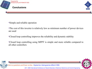 Conclusions
•Simple and reliable operation
•The cost of this inverter is relatively low as minimum number of power devices
are used
•Closed loop controlling improves the reliability and dynamic stability
•Closed loop controlling using MPPT is simple and more reliable compared to
all other controllers
Ask no questions and hear no lies -Hysterisis- Ewing James Alferd-1890
Presented By:
M.Kaliamoorthy,AP,PSNACET,EEE
2011- IEEE International Conference on Recent Advances in Electrical, Electronics and Control Engineering
 