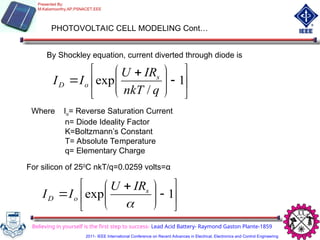 PHOTOVOLTAIC CELL MODELING Cont…
By Shockley equation, current diverted through diode is














 
 1
/
exp
q
nkT
IR
U
I
I s
o
D
Where Io= Reverse Saturation Current
n= Diode Ideality Factor
K=Boltzmann’s Constant
T= Absolute Temperature
q= Elementary Charge
For silicon of 250
C nkT/q=0.0259 volts=α












 
 1
exp

s
o
D
IR
U
I
I
Believing in yourself is the first step to success- Lead Acid Battery- Raymond Gaston Plante-1859
Presented By:
M.Kaliamoorthy,AP,PSNACET,EEE
2011- IEEE International Conference on Recent Advances in Electrical, Electronics and Control Engineering
 