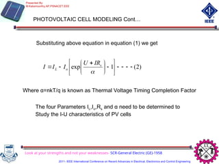 PHOTOVOLTAIC CELL MODELING Cont…
Substituting above equation in equation (1) we get
)
2
(
1
exp 















 



s
o
L
IR
U
I
I
I
Where α=nkT/q is known as Thermal Voltage Timing Completion Factor
The four Parameters IL,Io,Rs and α need to be determined to
Study the I-U characteristics of PV cells
Look at your strengths and not your weaknesses- SCR-General Electric (GE)-1958
Presented By:
M.Kaliamoorthy,AP,PSNACET,EEE
2011- IEEE International Conference on Recent Advances in Electrical, Electronics and Control Engineering
 