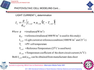 PHOTOVOLTAIC CELL MODELING Cont…
LIGHT CURRENT IL determination
 
 
ref
c
c
SC
I
ref
L
ref
L T
T
I
I ,
,
, 

 


sheet
data
er
manufactur
from
obtained
be
can
and
I
Both
)
(A/
current
circuit
short
the
of
t
coefficien
e
Temperatur
here)
used
is
(25
e
Temperatur
Reference
T
re
temperatu
cell
PV
T
)
25
and
W/m
(1000
condition
reference
at
current
Light
I
study)
in this
used
is
W/m
(1000
irradiance
reference
)
(W/m
irradiance
SC
I,
ref
L,
0
,
0
ref
c,
c
0
2
ref
L,
2
ref
2




C
C
c
Where
SC
I 





Success is a journey, Which has no Destination- Alternator-Nikola Tesla-1891
Presented By:
M.Kaliamoorthy,AP,PSNACET,EEE
2011- IEEE International Conference on Recent Advances in Electrical, Electronics and Control Engineering
 
