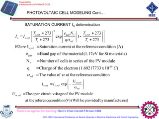PHOTOVOLTAIC CELL MODELING Cont…
SATURATION CURRENT IO determination






























273
273
1
exp
273
273 ,
3
,
,
c
ref
c
ref
s
gap
c
ref
c
ref
o
o
T
T
q
N
e
T
T
I
I

condition
reference
at the
of
value
The
)
10
x
3
(1.6021773
electron
the
of
Charge
q
module
PV
the
of
series
in
cells
of
Number
N
materials)
Si
for
(1.17eV
material
the
of
gap
Band
e
(A)
condition
reference
at the
current
Saturation
I
ref
19
-
s
gap
ref
o,

 




C
Where










ref
ref
oc,
,
,
U
exp

ref
L
ref
o I
I
ers)
manufactur
by
provided
be
(Will
V)
condition(
reference
at the
module
PV
the
of
ltage
circuit vo
open
The
, 
ref
oc
U
There is no age bar for learning- Electric Chair-Harold P.Brown-1888
Presented By:
M.Kaliamoorthy,AP,PSNACET,EEE
2011- IEEE International Conference on Recent Advances in Electrical, Electronics and Control Engineering
 