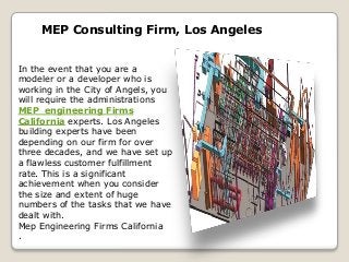 MEP Consulting Firm, Los Angeles
In the event that you are a
modeler or a developer who is
working in the City of Angels, you
will require the administrations
MEP engineering Firms
California experts. Los Angeles
building experts have been
depending on our firm for over
three decades, and we have set up
a flawless customer fulfillment
rate. This is a significant
achievement when you consider
the size and extent of huge
numbers of the tasks that we have
dealt with.
Mep Engineering Firms California
.
 