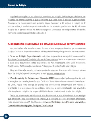 10
Manual de EstágioManual de Estágio
A primeira disciplina a ser oferecida vinculada ao estágio é Orientação e Práticas em
Projetos na Infância (OPPI), a qual possibilita que você inicie o estágio supervisionado.
Alunos que se matricularem em semestre ímpar (turmas 1 e 2), iniciam o estágio no 3º
período letivo, já os alunos que se matricularam em semestre par (turmas 3 e 4), iniciam o
estágio no 2º período letivo. As demais disciplinas vinculadas ao estágio serão oferecidas
conforme a ordem apresentada no Quadro I.
7. ORIENTAÇÃO E SUPERVISÃO DO ESTÁGIO CURRICULAR SUPERVISIONADO
As orientações relacionadas com os documentos e aos procedimentos que envolvem o
Estágio Curricular Supervisionado são de responsabilidade principalmente de dois setores:
ƒƒ Setor de Estágio Supervisionado: orienta e supervisiona os seguintes documentos:
Acordo de Cooperação (Convênio) e Termo de Compromisso. Todas as informações referentes
a esses dois documentos estão disponíveis no AVA Blackboard, em: Meus Conteúdos
Acadêmicos> As Minhas Comunidades-Pedagogia> Orientações Gerais-Estágio
Obs.: dúvidas relacionadas com esses dois documentos devem ser direcionadas para o
Setor de Estágio Supervisionado, pelo e-mail estagio.ead@unip.br
ƒƒ Coordenadoria de Estágios em Educação (CEE): responsável pela organização, pela
orientação e pela avaliação do Estágio Curricular Supervisionado dos cursos de Licenciatura
da UNIP. Possui uma equipe de professores orientadores empenhados em realizar a
orientação e a supervisão do seu estágio, portanto, a operacionalização das atividades
relacionadas ao estágio é de responsabilidade do seu professor orientador de estágio.
Todas as informações relacionadas aos documentos e aos procedimentos de estágio
que envolvem essa coordenadoria, inclusive o contato do seu professor orientador,
estão disponíveis no AVA Blackboard, em: Meus Conteúdos Acadêmicos> As Minhas
Comunidades-Pedagogia> Estágio> Turma 2014.
 