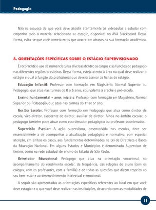 11
Serviço SocialPedagogia
Não se esqueça de que você deve assistir atentamente às videoaulas e estudar com
empenho todo o material relacionado ao estágio, disponível no AVA Blackboard. Dessa
forma, evita-se que você cometa erros que acarretem atrasos na sua formação acadêmica.
8. ORIENTAÇÕES ESPECÍFICAS SOBRE O ESTÁGIO SUPERVISIONADO
É recorrente o uso de nomenclaturas diversas dentre os cargos e as funções do pedagogo
nas diferentes regiões brasileiras. Dessa forma, esteja atento à área na qual deve realizar o
estágio e qual a função do profissional que deverá assinar as fichas de estágio.
Educação Infantil: Professor com formação em Magistério, Normal Superior ou
Pedagogia, que atua nas turmas de 0 a 5 anos, equivalente à creche e pré-escola.
Ensino Fundamental - anos iniciais: Professor com formação em Magistério, Normal
Superior ou Pedagogia, que atua nas turmas do 1º ao 5º ano.
Gestão Escolar: Professor com formação em Pedagogia que atua como diretor de
escola, vice-diretor, assistente de diretor, auxiliar de diretor. Ainda no âmbito escolar, o
pedagogo também pode atuar como coordenador pedagógico ou professor-coordenador.
Supervisão Escolar: A ação supervisora, desenvolvida nas escolas, deve ser
essencialmente a de acompanhar a atualização pedagógica e normativa, com especial
atenção, em ambos os casos, aos fundamentos determinados na Lei de Diretrizes e Bases
da Educação Nacional. Em alguns Estados e Municípios é denominado Supervisor de
Ensino, como na rede estadual de ensino do Estado de São Paulo.
Orientador Educacional: Pedagogo que atua na orientação vocacional, no
acompanhamento do rendimento escolar, da frequência, das relações do aluno (com os
colegas, com os professores, com a família) e de todas as questões que dizem respeito ao
seu bem-estar e ao desenvolvimento intelectual e emocional.
A seguir são apresentadas as orientações específicas referentes ao local em que você
deve estagiar e o que você deve realizar nas instituições, de acordo com as modalidades de
 