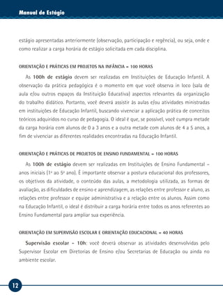 12
Manual de EstágioManual de Estágio
estágio apresentadas anteriormente (observação, participação e regência), ou seja, onde e
como realizar a carga horária de estágio solicitada em cada disciplina.
ORIENTAÇÃO E PRÁTICAS EM PROJETOS NA INFÂNCIA = 100 HORAS
As 100h de estágio devem ser realizadas em Instituições de Educação Infantil. A
observação da prática pedagógica é o momento em que você observa in loco (sala de
aula e/ou outros espaços da Instituição Educativa) aspectos relevantes da organização
do trabalho didático. Portanto, você deverá assistir às aulas e/ou atividades ministradas
em instituições de Educação Infantil, buscando vivenciar a aplicação prática de conceitos
teóricos adquiridos no curso de pedagogia. O ideal é que, se possível, você cumpra metade
da carga horária com alunos de 0 a 3 anos e a outra metade com alunos de 4 a 5 anos, a
fim de vivenciar as diferentes realidades encontradas na Educação Infantil.
ORIENTAÇÃO E PRÁTICAS DE PROJETOS DE ENSINO FUNDAMENTAL = 100 HORAS
As 100h de estágio devem ser realizadas em Instituições de Ensino Fundamental –
anos iniciais (1º ao 5º ano). É importante observar a postura educacional dos professores,
os objetivos da atividade, o conteúdo das aulas, a metodologia utilizada, as formas de
avaliação, as dificuldades de ensino e aprendizagem, as relações entre professor e aluno, as
relações entre professor e equipe administrativa e a relação entre os alunos. Assim como
na Educação Infantil, o ideal é distribuir a carga horária entre todos os anos referentes ao
Ensino Fundamental para ampliar sua experiência.
ORIENTAÇÃO EM SUPERVISÃO ESCOLAR E ORIENTAÇÃO EDUCACIONAL = 40 HORAS
Supervisão escolar - 10h: você deverá observar as atividades desenvolvidas pelo
Supervisor Escolar em Diretorias de Ensino e/ou Secretarias de Educação ou ainda no
ambiente escolar.
 