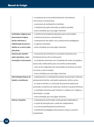 14
Manual de EstágioManual de Estágio
- a dinâmica do atendimento ao público-alvo;
- outras atividades que você julgar relevantes.
Sindicatos - a construção de indicadores das necessidades dos sindicalizados;
- o processo de construção de projetos;
- os processos de gestão dos projetos;
- as propostas de cursos profissionalizantes e de palestras
instrucionais e motivacionais;
- os processos de avaliação dos resultados.
- a relevância das ações oferecidas ao público atendido;
- outras atividades que você julgar relevantes.
Instituições religiosas que
desenvolvam Projetos
Sociais referentes à
alfabetização de jovens e
adultos ou a outras ações
educativas
- a relevância das propostas educativas para a comunidade;
- a dinâmica da procura e atendimento;
- o planejamento das ações e seus condicionantes pedagógicos;
- os agentes envolvidos;
- outras atividades que você julgar relevantes.
Empresa que mantém
ações educativas, como
orientação e treinamento.
- os processos de treinamento e os projetos educativos para
fortalecimento da cultura institucional;
- as campanhas educativas com a finalidade de mudar concepções e
postura dos colaboradores para uma melhor produtividade;
- como se dá o diagnóstico das necessidades da empresa com base
nos temas a serem tratados;
- outras atividades que você julgar relevantes.
UBS (Unidades Básicas de
Saúde) e semelhantes
- o planejamento e a realização de projetos de prevenção a doenças,
planejamento familiar, orientação às gestantes, dentre outros;
- as visitas às famílias e a construção de processos coletivos de
prevenção a problemas de saúde que envolvem os grupos familiares;
- as atividades educativas para fortalecer o cuidado com a higiene, a
alimentação e a saúde;
- outras atividades que você julgar relevantes.
Clínicas e hospitais - o planejamento da formação continuada dos colaboradores;
- as ações de educação para a saúde dos colaboradores;
- os cursos de aperfeiçoamento profissional;
- o atendimento pedagógico-educacional à criança e ao jovem
hospitalizado.
- a recreação com proposta terapêutica;
- outras atividades que você julgar relevantes.
Sociedade de Amigos do
Bairro e outras
- as propostas de cursos profissionalizantes, pré-vestibular, idiomas;
- as atividades recreativas, culturais e educacionais, como ações
 