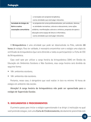 15
Serviço SocialPedagogia
Clínicas e hospitais - o planejamento da formação continuada dos colaboradores;
- as ações de educação para a saúde dos colaboradores;
- os cursos de aperfeiçoamento profissional;
- o atendimento pedagógico-educacional à criança e ao jovem
hospitalizado.
- a recreação com proposta terapêutica;
- outras atividades que você julgar relevantes.
Sociedade de Amigos do
Bairro e outras
associações comunitárias
- as propostas de cursos profissionalizantes, pré-vestibular, idiomas;
- as atividades recreativas, culturais e educacionais, como ações
solidárias, manifestações culturais e artísticas, propostas de apoio à
educação como espaço de leitura e informática;
- outras atividades que você julgar relevantes.
A Brinquedoteca é uma atividade que pode ser desenvolvida no Polo, valendo 20
horas de estágio. Para ter validade, é necessário encaminhar com o estágio uma cópia do
certificado da brinquedoteca (que será oferecido a todos os participantes) e a Ficha de CEE
da Brinquedoteca.
Caso você opte por utilizar a carga horária da brinquedoteca (20h) em Gestão da
Educação em Ambientes Escolares e Não Escolares, essa carga horária será dividida da
seguinte forma:
ƒƒ 10h: ambientes escolares;
ƒƒ 10h: ambientes não escolares.
Portanto, nesse caso, é obrigatório que você realize in loco no mínimo 10 horas de
estágio em ambiente não escolar.
Atenção! A carga horária da brinquedoteca não pode ser aproveitada para o
estágio de Supervisão Escolar.
9. DOCUMENTOS E PROCEDIMENTOS
O primeiro passo para iniciar o estágio supervisionado é se dirigir à instituição na qual
você pretende estagiar, com uma Carta de Credenciamento, devidamente preenchida com
 