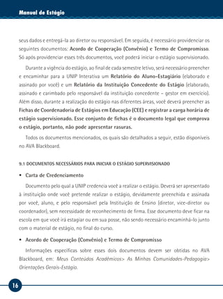 16
Manual de EstágioManual de Estágio
seus dados e entregá-la ao diretor ou responsável. Em seguida, é necessário providenciar os
seguintes documentos: Acordo de Cooperação (Convênio) e Termo de Compromisso.
Só após providenciar esses três documentos, você poderá iniciar o estágio supervisionado.
Durante a vigência do estágio, ao final de cada semestre letivo, será necessário preencher
e encaminhar para a UNIP Interativa um Relatório do Aluno-Estagiário (elaborado e
assinado por você) e um Relatório da Instituição Concedente do Estágio (elaborado,
assinado e carimbado pelo responsável da instituição concedente – gestor em exercício).
Além disso, durante a realização do estágio nas diferentes áreas, você deverá preencher as
Fichas de Coordenadoria de Estágios em Educação (CEE) e registrar a carga horária de
estágio supervisionado. Esse conjunto de fichas é o documento legal que comprova
o estágio, portanto, não pode apresentar rasuras.
Todos os documentos mencionados, os quais são detalhados a seguir, estão disponíveis
no AVA Blackboard.
9.1 DOCUMENTOS NECESSÁRIOS PARA INICIAR O ESTÁGIO SUPERVISIONADO
ƒƒ Carta de Credenciamento
Documento pelo qual a UNIP credencia você a realizar o estágio. Deverá ser apresentado
à instituição onde você pretende realizar o estágio, devidamente preenchida e assinada
por você, aluno, e pelo responsável pela Instituição de Ensino (diretor, vice-diretor ou
coordenador), sem necessidade de reconhecimento de firma. Esse documento deve ficar na
escola em que você irá estagiar ou em sua posse, não sendo necessário encaminhá-lo junto
com o material de estágio, no final do curso.
ƒƒ Acordo de Cooperação (Convênio) e Termo de Compromisso
Informações específicas sobre esses dois documentos devem ser obtidas no AVA
Blackboard, em: Meus Conteúdos Acadêmicos> As Minhas Comunidades-Pedagogia>
Orientações Gerais-Estágio.
 