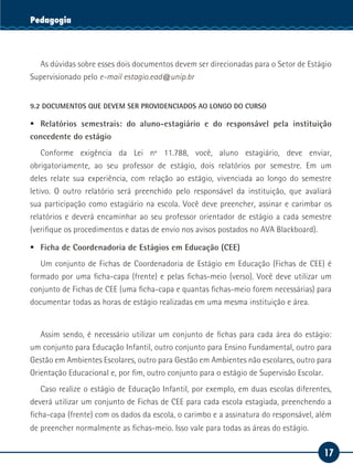 17
Serviço SocialPedagogia
As dúvidas sobre esses dois documentos devem ser direcionadas para o Setor de Estágio
Supervisionado pelo e-mail estagio.ead@unip.br
9.2 DOCUMENTOS QUE DEVEM SER PROVIDENCIADOS AO LONGO DO CURSO
ƒƒ Relatórios semestrais: do aluno-estagiário e do responsável pela instituição
concedente do estágio
Conforme exigência da Lei nº 11.788, você, aluno estagiário, deve enviar,
obrigatoriamente, ao seu professor de estágio, dois relatórios por semestre. Em um
deles relate sua experiência, com relação ao estágio, vivenciada ao longo do semestre
letivo. O outro relatório será preenchido pelo responsável da instituição, que avaliará
sua participação como estagiário na escola. Você deve preencher, assinar e carimbar os
relatórios e deverá encaminhar ao seu professor orientador de estágio a cada semestre
(verifique os procedimentos e datas de envio nos avisos postados no AVA Blackboard).
ƒƒ Ficha de Coordenadoria de Estágios em Educação (CEE)
Um conjunto de Fichas de Coordenadoria de Estágio em Educação (Fichas de CEE) é
formado por uma ficha-capa (frente) e pelas fichas-meio (verso). Você deve utilizar um
conjunto de Fichas de CEE (uma ficha-capa e quantas fichas-meio forem necessárias) para
documentar todas as horas de estágio realizadas em uma mesma instituição e área.
Assim sendo, é necessário utilizar um conjunto de fichas para cada área do estágio:
um conjunto para Educação Infantil, outro conjunto para Ensino Fundamental, outro para
Gestão em Ambientes Escolares, outro para Gestão em Ambientes não escolares, outro para
Orientação Educacional e, por fim, outro conjunto para o estágio de Supervisão Escolar.
Caso realize o estágio de Educação Infantil, por exemplo, em duas escolas diferentes,
deverá utilizar um conjunto de Fichas de CEE para cada escola estagiada, preenchendo a
ficha-capa (frente) com os dados da escola, o carimbo e a assinatura do responsável, além
de preencher normalmente as fichas-meio. Isso vale para todas as áreas do estágio.
 