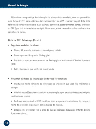 18
Manual de EstágioManual de Estágio
Além disso, caso participe da elaboração da brinquedoteca no Polo, deve ser preenchida
uma Ficha de CEE para a Brinquedoteca (disponível no AVA - botão Estágio). Esta ficha
referente à brinquedoteca deve estar assinada por você e, posteriormente, por seu professor
da CEE (que fará a correção do estágio). Nesse caso, não é necessário colher assinaturas e
carimbos na escola.
Ficha de CEE: ficha-capa (frente)
ƒƒ Registrar os dados do aluno:
ƒƒ Nome, RA, e-mails, telefones com código da cidade.
ƒƒ Curso: que você frequenta (Pedagogia).
ƒƒ Instituto: a que pertence o curso de Pedagogia = Instituto de Ciências Humanas
(ICH).
ƒƒ Polo e turma em que você está matriculado.
	
ƒƒ Registrar os dados da instituição onde você for estagiar:
ƒƒ Instituição: nome completo da Instituição de Ensino em que você está realizando o
estágio.
ƒƒ Administrador/Gestor em exercício: nome completo por extenso do responsável pela
instituição de ensino.
ƒƒ Professor responsável – UNIP: verifique com seu professor orientador de estágio o
nome do professor responsável por cada área do estágio.
ƒƒ Estágio em: preencher com a área do estágio realizado (Educação Infantil, Ensino
Fundamental etc.).
 