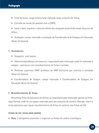 19
Serviço SocialPedagogia
ƒƒ Total de horas: carga horária total realizada nesse conjunto de fichas.
ƒƒ Carimbo da escola (se possível com o CNPJ).
ƒƒ Local e data: registrar a data do último dia estagiado preenchido nesse conjunto de
fichas.
ƒƒ Avaliação: campo reservado à avaliação da Coordenadoria de Estágios em Educação
(deixe em branco).
ƒƒ Assinaturas:
ƒƒ Estagiário: você assina.
ƒƒ Administrador/Gestor em exercício: responsável pela instituição onde foi realizado o
estágio - assinatura com reconhecimento de firma e carimbo.
ƒƒ Professor supervisor UNIP: professor da UNIP Interativa que orientou a atividade
(deixe em branco).
ƒƒ Coordenadoria de Estágio: campo reservado à Coordenadoria de Estágios em
Educação (deixe em branco).
	
ƒƒ Reconhecimento de firma:
Reconheça firma da assinatura do diretor ou responsável pela Instituição apenas na ficha-
capa (frente), onde há um espaço reservado para uso exclusivo do cartório. Atenção: essa é a
única assinatura que requer reconhecimento de firma em cartório, nas Fichas de CEE.
FICHAS DE CEE: FICHA-MEIO (VERSO)
ƒƒ Data: é obrigatório preencher e organizar as fichas em ordem cronológica.
 