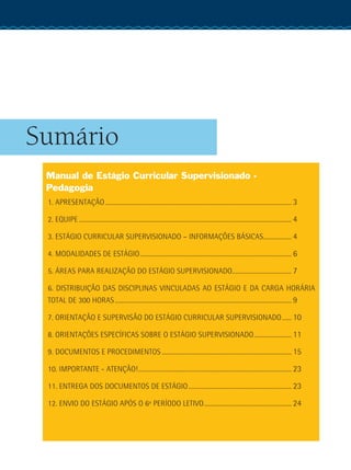 Sumário
Manual de Estágio Curricular Supervisionado -
Pedagogia
1. APRESENTAÇÃO........................................................................................................................ 3
2. EQUIPE......................................................................................................................................... 4
3. ESTÁGIO CURRICULAR SUPERVISIONADO – INFORMAÇÕES BÁSICAS................... 4
4. MODALIDADES DE ESTÁGIO.................................................................................................. 6
5. ÁREAS PARA REALIZAÇÃO DO ESTÁGIO SUPERVISIONADO....................................... 7
6. DISTRIBUIÇÃO DAS DISCIPLINAS VINCULADAS AO ESTÁGIO E DA CARGA HORÁRIA
TOTAL DE 300 HORAS.................................................................................................................. 9
7. ORIENTAÇÃO E SUPERVISÃO DO ESTÁGIO CURRICULAR SUPERVISIONADO....... 10
8. ORIENTAÇÕES ESPECÍFICAS SOBRE O ESTÁGIO SUPERVISIONADO......................... 11
9. DOCUMENTOS E PROCEDIMENTOS.................................................................................... 15
10. IMPORTANTE - ATENÇÃO!................................................................................................... 23
11. ENTREGA DOS DOCUMENTOS DE ESTÁGIO................................................................... 23
12. ENVIO DO ESTÁGIO APÓS O 6º PERÍODO LETIVO......................................................... 24
 