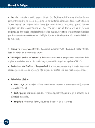 20
Manual de EstágioManual de Estágio
ƒƒ Horário: entrada e saída sequencial do dia. Registre o início e o término da sua
permanência diária na escola e não aula a aula, cuidando para que o total registrado some
“horas inteiras” (ex.: 6h) ou “meias horas” (ex.: 5h e 30 min.). Evite, tanto quanto possível,
registrar minutos intermediários (ex.: 5h e 25 min.). Isso só deverá ocorrer se for uma
exigência da instituição (escola) concedente do estágio. Registre o total de horas estagiado
por dia, considerando sempre hora-relógio (1 hora = 60 minutos) e não hora-aula (45 ou
50 minutos).
ƒƒ Forma correta de registro: Ex.: Horário de entrada: 7h00 / Horário de saída: 12h30 /
Total de horas: 5h e 30 min (ou 5h30).
ƒƒ Descrição sumária da atividade: descreva sucintamente a experiência vivenciada. Faça
registros sumários, porém não muito vagos; não utilize aspas ou a palavra “idem”.
ƒƒ Assinatura do Professor Responsável: trata-se do professor que ministrou a aula
estagiada ou, no caso de ambiente não escolar, do profissional que você acompanhou.
ƒƒ Atividades básicas:
ƒƒ Observação de: aula (identifique a série, o assunto ou a atividade realizada), reunião,
intervalo (recreio).
ƒƒ Participação em: aula, reunião, eventos etc. (identifique a série, o assunto ou a
atividade realizada).
ƒƒ Regência: identificar a série, a turma e o assunto ou a atividade.
 