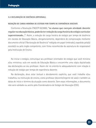 21
Serviço SocialPedagogia
9.3 DECLARAÇÃO DE DOCÊNCIA (OPCIONAL):
REDUÇÃO DE CARGA HORÁRIA DE ESTÁGIO POR TEMPO DE EXPERIÊNCIA DOCENTE
Conforme a Resolução CNE/CP 02/2002, “os alunos que exerçam atividade docente
regular na educação básica, poderão ter redução da carga horária do estágio curricular
supervisionado...”. Assim, a redução de carga horária de estágio por tempo de docência
em escolas de Educação Básica, obrigatoriamente, dependerá de comprovação mediante
documento oficial (“Declaração de Docência” redigida em papel timbrado), expedido pela(s)
escola(s) ou pelo órgão competente, com firma reconhecida da assinatura do responsável
pela Instituição de Ensino.
Ao iniciar o estágio, comunique seu professor orientador de estágio que você ministra
e/ou ministrou aula em escola de Educação Básica e encaminhe uma cópia digitalizada
das declarações ao seu professor. Assim ele irá orientá-lo adequadamente com relação à
redução de estágio por tempo de experiência docente.
Na declaração, deve estar textual e devidamente explícito, que você trabalha e/ou
trabalhou na instituição de ensino, como professor (docente/regente de sala) e também as
datas de início e término da atuação como docente. Sem essas informações, o documento
não será validado ou aceito pela Coordenadoria de Estágio de Educação (CEE).
 