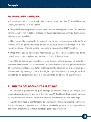 23
Serviço SocialPedagogia
10. IMPORTANTE - ATENÇÃO!
ƒƒ É permitido realizar no máximo 6 (seis) horas de estágio por dia e 30 (trinta) horas por
semana, conforme a Lei nº 11.788/08.
ƒƒ Não pode haver o registro de mais de uma atividade de estágio no mesmo dia e mesmo
horário. Inclusive com relação às fichas da brinquedoteca (caso você participe da elaboração
da brinquedoteca no Polo).
ƒƒ Não é permitida a realização de atividades de estágio em horários de aula do Curso
(quintas-feiras no período noturno), em dias de feriados nacionais e em recessos e férias
escolares, além dos finais de semana – conforme o calendário da UNIP Interativa.
ƒƒ O registro do estágio apresentado nas Fichas de CEE e nos Relatórios Semestrais devem
estar de acordo com o registro apresentado no Termo de Compromisso.
ƒƒ As 300h de estágio correspondem à carga horária mínima exigida. No entanto, é
recomendável que você realize um número maior de horas nas escolas, pois no momento
da verificação do estágio, suas fichas podem apresentar algum erro e seu professor pode
desconsiderar alguma carga horária de estágio, o que impediria sua aprovação imediata,
acarretando em pendência de estágio e, possivelmente, em atrasos em sua formação.
11. ENTREGA DOS DOCUMENTOS DE ESTÁGIO
Os períodos e procedimentos para entrega do material relativo ao estágio serão
informados oportunamente por meio de aviso no AVA Blackboard. Fique atento para não
ser prejudicado com eventual reprovação devido a problemas ou atrasos na entrega.
A partir da entrega, a Coordenadoria de Estágios em Educação procederá a verificação
dos documentos e, caso não reste nenhuma pendência, promoverá sua aprovação na
disciplina e encaminhará as fichas de estágio para o seu prontuário.
 