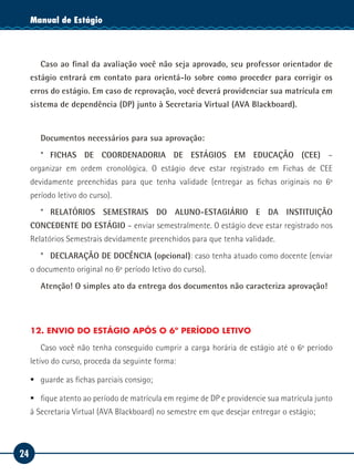 24
Manual de EstágioManual de Estágio
Caso ao final da avaliação você não seja aprovado, seu professor orientador de
estágio entrará em contato para orientá-lo sobre como proceder para corrigir os
erros do estágio. Em caso de reprovação, você deverá providenciar sua matrícula em
sistema de dependência (DP) junto à Secretaria Virtual (AVA Blackboard).
Documentos necessários para sua aprovação:
* FICHAS DE COORDENADORIA DE ESTÁGIOS EM EDUCAÇÃO (CEE) –
organizar em ordem cronológica. O estágio deve estar registrado em Fichas de CEE
devidamente preenchidas para que tenha validade (entregar as fichas originais no 6º
período letivo do curso).
* RELATÓRIOS SEMESTRAIS DO ALUNO-ESTAGIÁRIO E DA INSTITUIÇÃO
CONCEDENTE DO ESTÁGIO – enviar semestralmente. O estágio deve estar registrado nos
Relatórios Semestrais devidamente preenchidos para que tenha validade.
* DECLARAÇÃO DE DOCÊNCIA (opcional): caso tenha atuado como docente (enviar
o documento original no 6º período letivo do curso).
Atenção! O simples ato da entrega dos documentos não caracteriza aprovação!
12. ENVIO DO ESTÁGIO APÓS O 6º PERÍODO LETIVO
Caso você não tenha conseguido cumprir a carga horária de estágio até o 6º período
letivo do curso, proceda da seguinte forma:
ƒƒ guarde as fichas parciais consigo;
ƒƒ fique atento ao período de matrícula em regime de DP e providencie sua matrícula junto
à Secretaria Virtual (AVA Blackboard) no semestre em que desejar entregar o estágio;
 