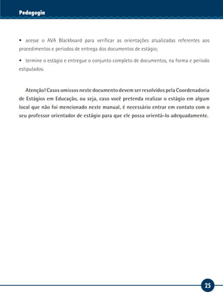 25
Serviço SocialPedagogia
ƒƒ acesse o AVA Blackboard para verificar as orientações atualizadas referentes aos
procedimentos e períodos de entrega dos documentos de estágio;
ƒƒ termine o estágio e entregue o conjunto completo de documentos, na forma e período
estipulados.
Atenção! Casos omissos neste documento devem ser resolvidos pela Coordenadoria
de Estágios em Educação, ou seja, caso você pretenda realizar o estágio em algum
local que não foi mencionado neste manual, é necessário entrar em contato com o
seu professor orientador de estágio para que ele possa orientá-lo adequadamente.
 